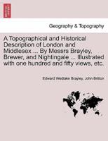 A Topographical and Historical Description of London and Middlesex ... By Messrs Brayley, Brewer, and Nightingale ... Illustrated With One Hundred and Fifty Views, Etc.