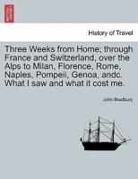 Three Weeks from Home; through France and Switzerland, over the Alps to Milan, Florence, Rome, Naples, Pompeii, Genoa, andc. What I saw and what it cost me.