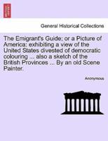 The Emigrant's Guide; or a Picture of America: exhibiting a view of the United States divested of democratic colouring ... also a sketch of the British Provinces ... By an old Scene Painter.