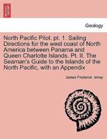 North Pacific Pilot. pt. 1. Sailing Directions for the west coast of North America between Panama and Queen Charlotte Islands. Pt. II. The Seaman's Guide to the Islands of the North Pacific, with an Appendix. SECOND EDITION.