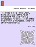 The guide to the Bedford Charity, being an analysis of the Act of Parliament, with the Bye-Laws arranged; an historical account of the Charity from its foundation, a memoir of Sir William Harpur.