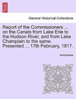 Report of the Commissioners ... on the Canals from Lake Erie to the Hudson River, and from Lake Champlain to the same. Presented ... 17th February, 1817.
