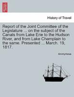Report of the Joint Committee of the Legislature ... on the subject of the Canals from Lake Erie to the Hudson River, and from Lake Champlain to the same. Presented ... March. 19, 1817.