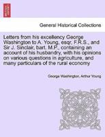 Letters from his excellency George Washington to A. Young, esqr, F.R.S., and Sir J. Sinclair, bart. M.P., containing an account of his husbandry, with his opinions on various questions in agriculture, and many particulars of the rural economy