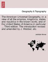 The American Universal Geography, or, a View of All the Empires, Kingdoms, States and Republics in the Known World, and of the United States of America in Particular ... Third Edition. The Introduction Revised and Amended by J. Webber, Etc.