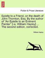Epistle to a Friend, on the death of John Thornton, Esq. By the author of "An Epistle to an Eminent Painter" [i.e. William Hayley] ... The second edition, corrected.