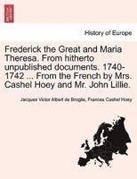 Frederick the Great and Maria Theresa. From hitherto unpublished documents. 1740-1742 ... From the French by Mrs. Cashel Hoey and Mr. John Lillie. Vol. II.