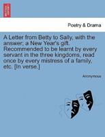 A Letter from Betty to Sally, with the answer; a New Year's gift. Recommended to be learnt by every servant in the three kingdoms, read once by every mistress of a family, etc. [In verse.]