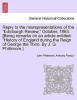 Reply to the misrepresentations of the "Edinburgh Review," October, 1863. [Being remarks on an article entitled: "History of England during the Reign of George the Third. By J. G. Phillimore.]