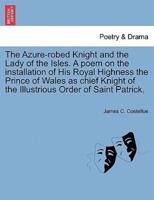 The Azure-robed Knight and the Lady of the Isles. A poem on the installation of His Royal Highness the Prince of Wales as chief Knight of the Illustrious Order of Saint Patrick.