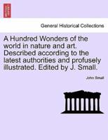 A Hundred Wonders of the World in Nature and Art. Described According to the Latest Authorities and Profusely Illustrated. Edited by J. Small.