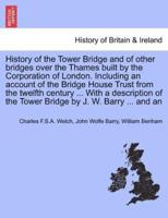 History of the Tower Bridge and of other bridges over the Thames built by the Corporation of London. Including an account of the Bridge House Trust from the twelfth century ... With a description of the Tower Bridge by J. W. Barry ... and an