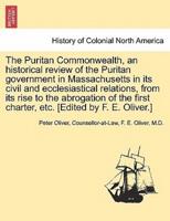 The Puritan Commonwealth, an historical review of the Puritan government in Massachusetts in its civil and ecclesiastical relations, from its rise to the abrogation of the first charter, etc. [Edited by F. E. Oliver.]