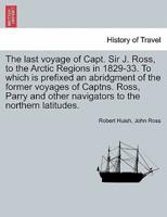 The Last Voyage of Capt. Sir J. Ross, to the Arctic Regions in 1829-33. To Which Is Prefixed an Abridgment of the Former Voyages of Captns. Ross, Parry and Other Navigators to the Northern Latitudes.
