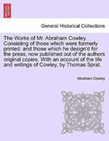 The Works of Mr. Abraham Cowley. Consisting of those which were formerly printed: and those which he design'd for the press, now published out of the authors original copies. With an account of the life and writings of Cowley, by Thomas Sprat.