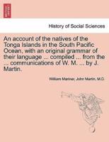 An Account of the Natives of the Tonga Islands in the South Pacific Ocean, With an Original Grammar of Their Language ... Compiled ... From the ... Communications of W. M. ... By J. Martin. Vol. I. Second Edition, With Additions.