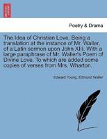 The Idea of Christian Love. Being a translation at the instance of Mr. Waller, of a Latin sermon upon John XIII. With a large paraphrase of Mr. Waller's Poem of Divine Love. To which are added some copies of verses from Mrs. Wharton.