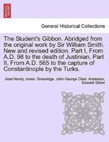 The Student's Gibbon. Abridged from the original work by Sir William Smith. New and revised edition. Part I, From A.D. 98 to the death of Justinian. Part II, From A.D. 565 to the capture of Constantinople by the Turks. PART II, NEW EDITION