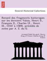 Recueil des fragments historiques sur les derniers Valois, Henri II., François II., Charles IX., Henri III., (1547 à 1589), précédés de notes par A. E. du G.