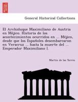 El Archiduque Maximiliano De Austria En Méjico. Historia De Los Acontecimientos Ocurridos En ... Méjico, Desde Que Los Españoles Desembarcaron En Veracruz ... Hasta La Muerte Del ... Emperador Maximiliano I.