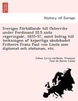 Sveriges förhållande till Österrike under Ferdinand III.S sista regeringsår, 1655-57, samt bidrag till teckningen af kejserliga sändebudet Friherre Frans Paul von Lisola som diplomat och statsman, etc.