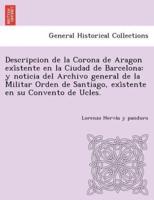 Descripcion de la Corona de Aragon exîstente en la Ciudad de Barcelona: y noticia del Archivo general de la Militar Orden de Santiago, exîstente en su Convento de Ucles.