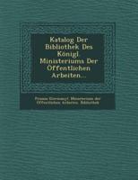 Katalog Der Bibliothek Des Konigl. Ministeriums Der Offentlichen Arbeiten...