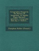 Cerographia Hungariae, Seu Notitia De Insignibus, Et Sigillis Regni Mariano-Apostolici, Compendio Data [By J. Koller]....