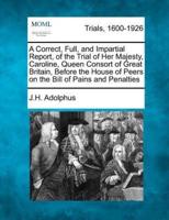 A Correct, Full, and Impartial Report, of the Trial of Her Majesty, Caroline, Queen Consort of Great Britain, Before the House of Peers on the Bill of Pains and Penalties