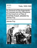 An Account of the Arguments of Counsel and the Directions of the Court on a Plea of Auterfois Acquit, Pleaded by James Foy