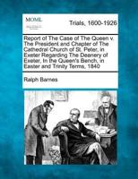Report of the Case of the Queen V. The President and Chapter of the Cathedral Church of St. Peter, in Exeter Regarding the Deanery of Exeter, in the Queen's Bench, in Easter and Trinity Terms, 1840