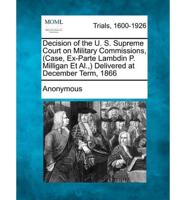 Decision of the U. S. Supreme Court on Military Commissions, (Case, Ex-Parte Lambdin P. Milligan Et Al., ) Delivered at December Term, 1866
