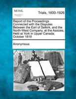 Report of the Proceedings Connected With the Disputes Between the Earl of Selkirk, and the North-West Company, at the Assizes, Held at York in Upper Canada, October 1818