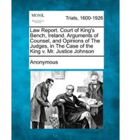 Law Report. Court of King's Bench, Ireland. Arguments of Counsel, and Opinions of the Judges, in the Case of the King V. Mr. Justice Johnson