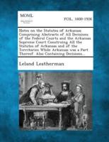 Notes on the Statutes of Arkansas Comprising Abstracts of All Decisions of the Federal Courts and the Arkansas Supreme Court Construing All the Statutes of Arkansas and of the Territories While Arkansas Was a Part Thereof. Also Containing Decisions...