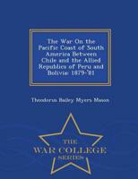 The War On the Pacific Coast of South America Between Chile and the Allied Republics of Peru and Bolivia: 1879-'81 - War College Series