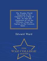 The Wooden World Dissected: In the Character of a Ship of War. As Also the Characters of All the Officers, from the Captain to the Common Sailor. ... - War College Series