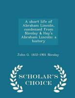 A short life of Abraham Lincoln, condensed from Nicolay & Hay's Abraham Lincoln: a history  - Scholar's Choice Edition