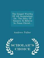 The Gospel Worthy Of All Acceptation: Or, The Duty Of Sinners To Believe In Jesus Christ... - Scholar's Choice Edition