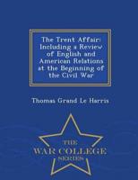 The Trent Affair: Including a Review of English and American Relations at the Beginning of the Civil War - War College Series