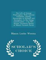 The Life of George Washington: With Curious Anecdotes, Equally Honourable to Himself and Exemplary to His Young Countrymen... / by M.L. Weems, Formerly Rector of Mount Vermon Parish - Scholar's Choice Edition