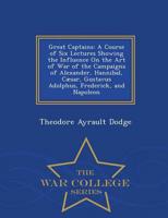 Great Captains: A Course of Six Lectures Showing the Influence On the Art of War of the Campaigns of Alexander, Hannibal, Cæsar, Gustavus Adolphus, Frederick, and Napoleon - War College Series