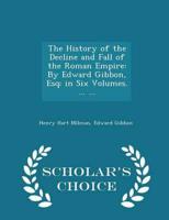 The History of the Decline and Fall of the Roman Empire: By Edward Gibbon, Esq; in Six Volumes. ... ... - Scholar's Choice Edition