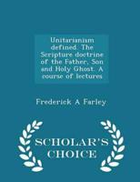 Unitarianism Defined. The Scripture Doctrine of the Father, Son and Holy Ghost. A Course of Lectures - Scholar's Choice Edition