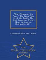 "Our Women in the War.": The Lives They Lived; the Deaths They Died. from the Weekly News Ad Courier, Charleston, S.C. ... - War College Series