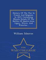 History Of The War In France And Belgium, In 1815: Containing Minute Details Of The Battles Of Quatre-bras, Ligny, Wavre, And Waterloo... - War College Series