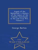 Angels of the Battlefield: A History of the Labors of the Catholic Sisterhoods in the Late Civil War, Volume 2 - War College Series