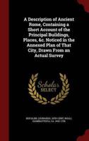 A Description of Ancient Rome, Containing a Short Account of the Principal Buildings, Places, &C. Noticed in the Annexed Plan of That City, Drawn From an Actual Survey