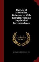 The Life of Maximilien Robespierre; With Extracts From His Unpublished Correspondence