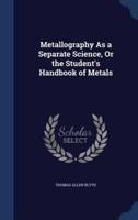 Metallography As a Separate Science, Or the Student's Handbook of Metals